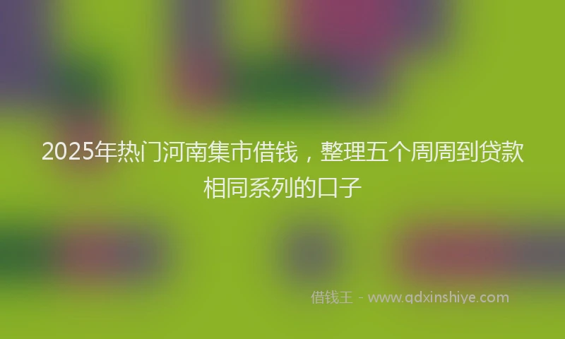 2025年热门河南集市借钱，整理五个周周到贷款相同系列的口子
