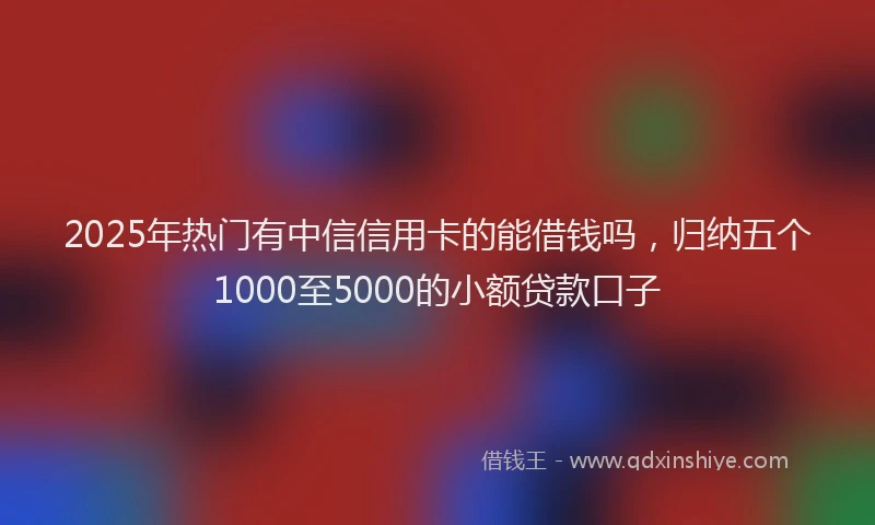 2025年热门有中信信用卡的能借钱吗,归纳五个1000至5000的小额贷款口子