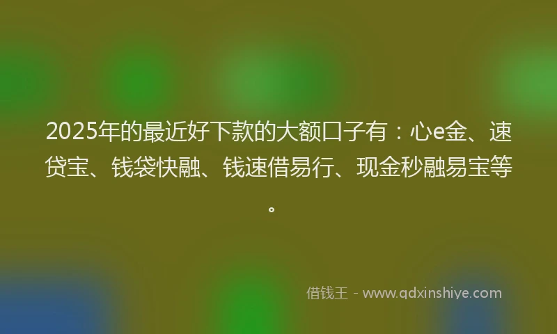 2025年的最近好下款的大额口子有：心e金、速贷宝、钱袋快融、钱速借易行、现金秒融易宝等。