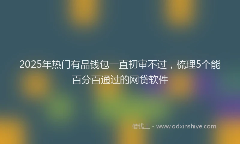 2025年热门有品钱包一直初审不过，梳理5个能百分百通过的网贷软件