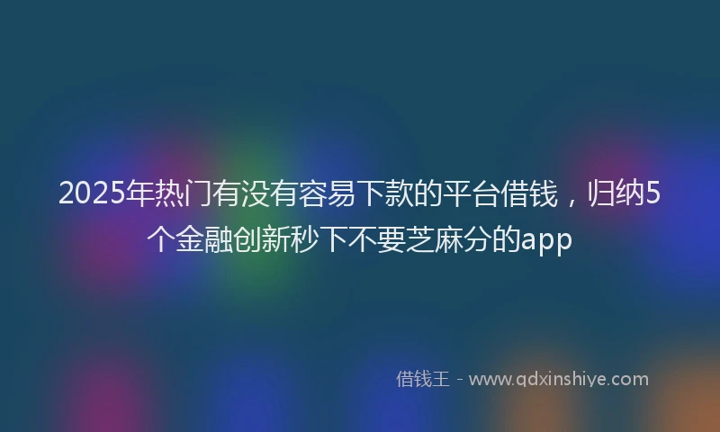 2025年热门有没有容易下款的平台借钱，归纳5个金融创新秒下不要芝麻分的app