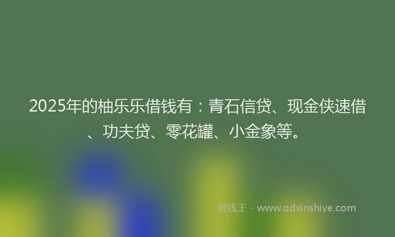 2025年的柚乐乐借钱有：青石信贷、现金侠速借、功夫贷、零花罐、小金象等。