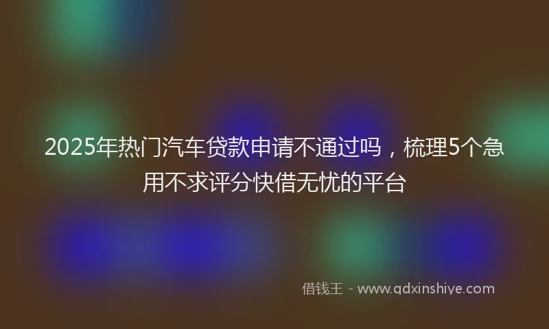 2025年热门汽车贷款申请不通过吗，梳理5个急用不求评分快借无忧的平台