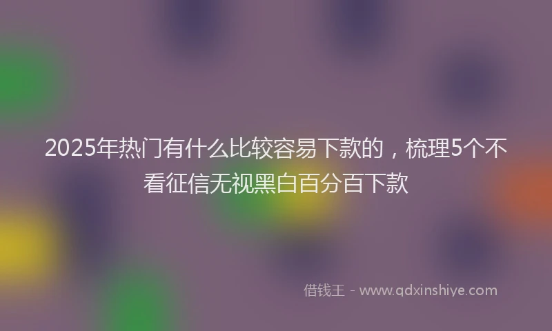 2025年热门有什么比较容易下款的，梳理5个不看征信无视黑白百分百下款