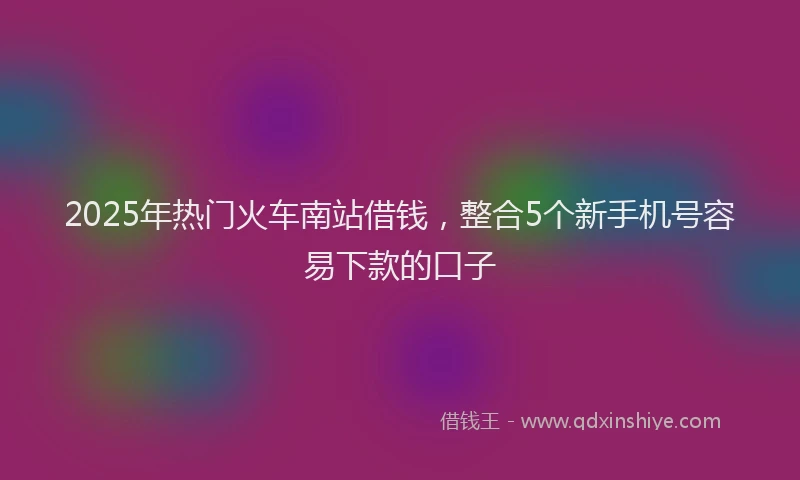2025年热门火车南站借钱，整合5个新手机号容易下款的口子