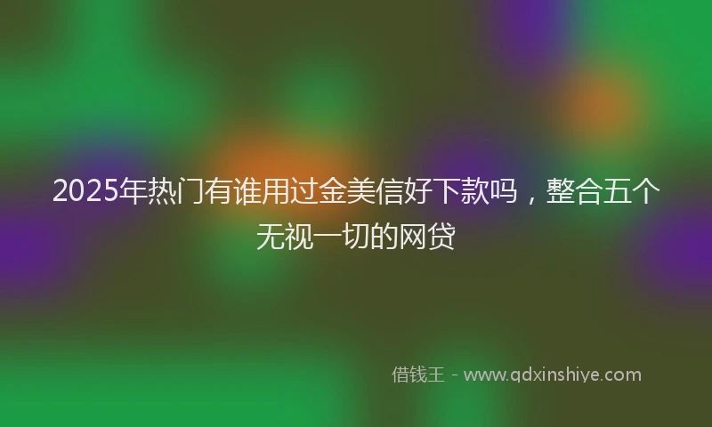 2025年热门有谁用过金美信好下款吗，整合五个无视一切的网贷