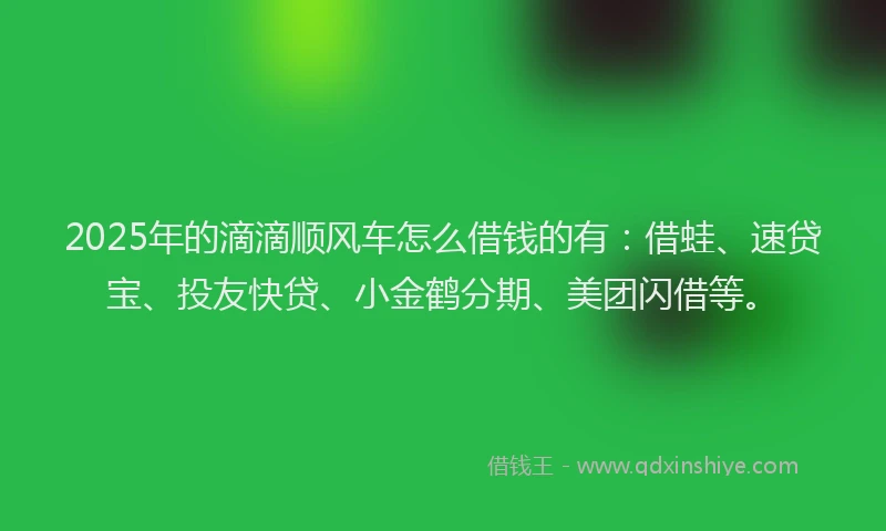 2025年的滴滴顺风车怎么借钱的有：借蛙、速贷宝、投友快贷、小金鹤分期、美团闪借等。