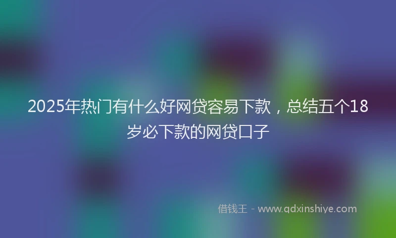 2025年热门有什么好网贷容易下款，总结五个18岁必下款的网贷口子