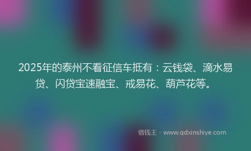 2025年的泰州不看征信车抵有:云钱袋、滴水易贷、闪贷宝速融宝、戒易花、葫芦花等。