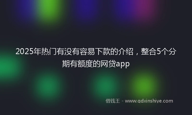 2025年热门有没有容易下款的介绍，整合5个分期有额度的网贷app