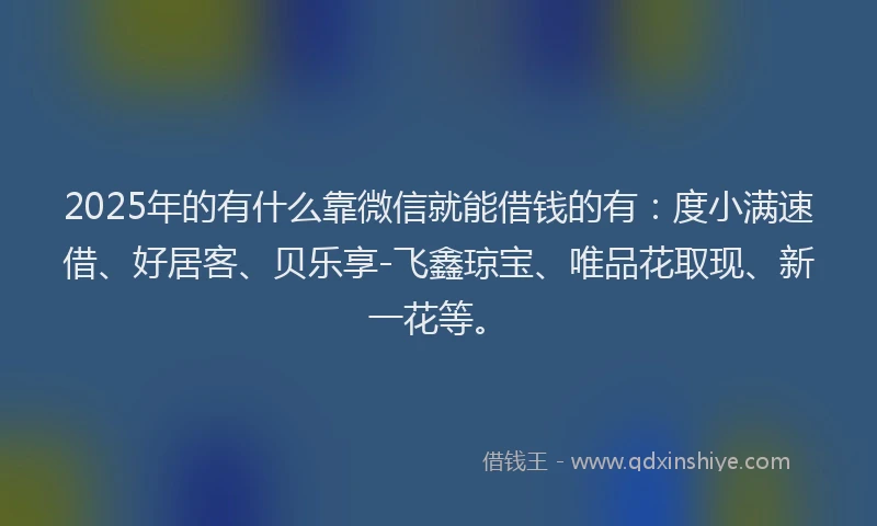 2025年的有什么靠微信就能借钱的有：度小满速借、好居客、贝乐享-飞鑫琼宝、唯品花取现、新一花等。