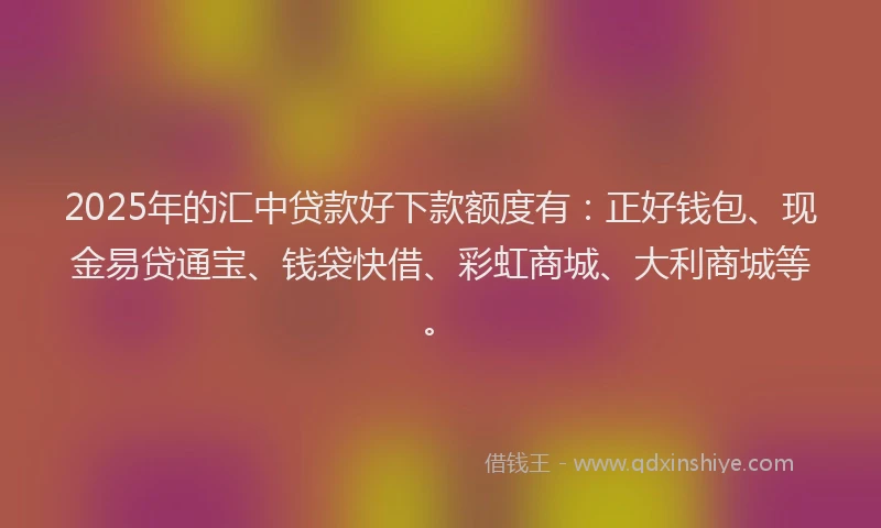 2025年的汇中贷款好下款额度有：正好钱包、现金易贷通宝、钱袋快借、彩虹商城、大利商城等。