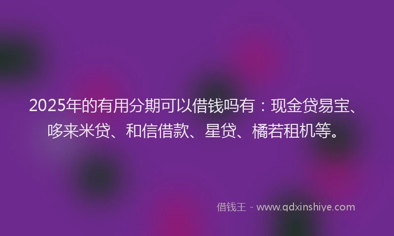 2025年的有用分期可以借钱吗有：现金贷易宝、哆来米贷、和信借款、星贷、橘若租机等。