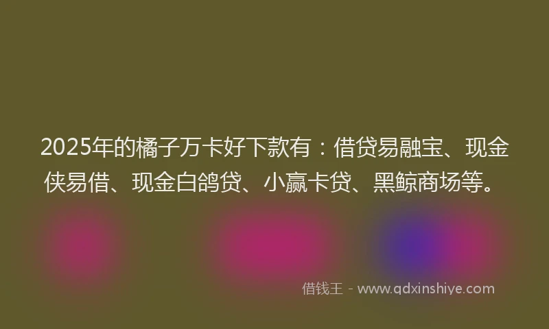 2025年的橘子万卡好下款有：借贷易融宝、现金侠易借、现金白鸽贷、小赢卡贷、黑鲸商场等。