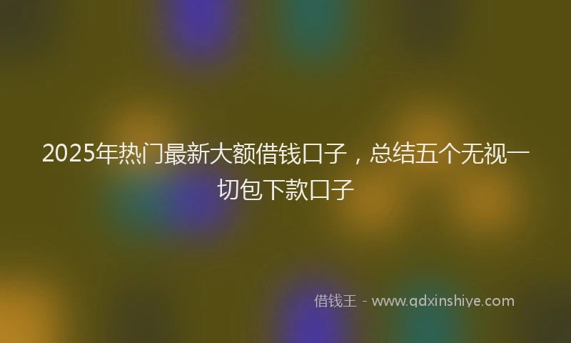2025年热门最新大额借钱口子，总结五个无视一切包下款口子