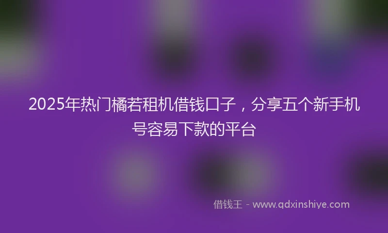 2025年热门橘若租机借钱口子，分享五个新手机号容易下款的平台