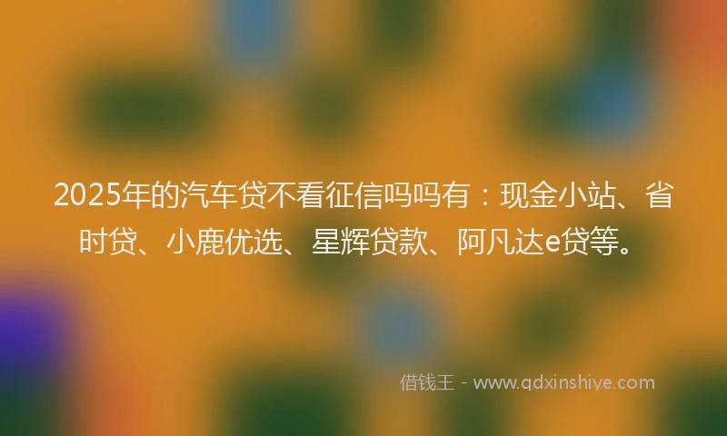 2025年的汽车贷不看征信吗吗有：现金小站、省时贷、小鹿优选、星辉贷款、阿凡达e贷等。