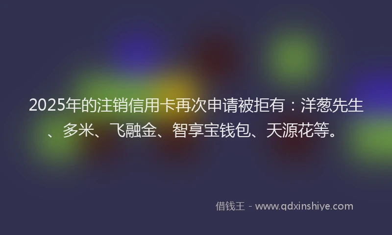 2025年的注销信用卡再次申请被拒有:洋葱先生、多米、飞融金、智享宝钱包、天源花等。
