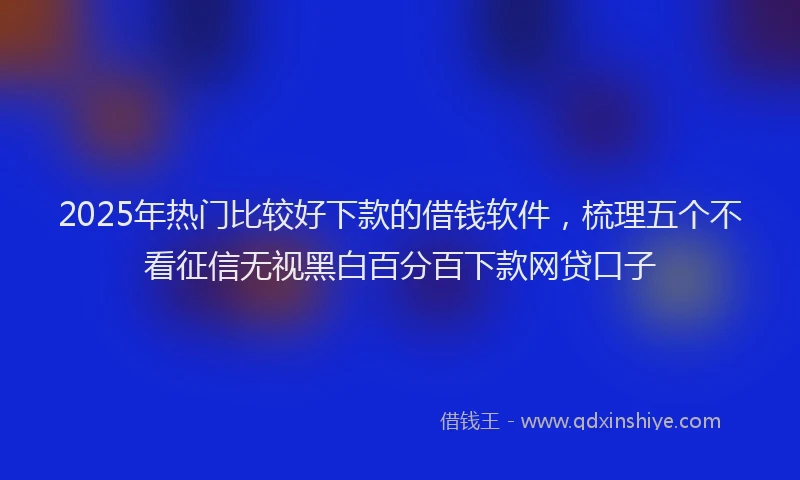 2025年热门比较好下款的借钱软件，梳理五个不看征信无视黑白百分百下款网贷口子