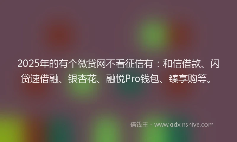 2025年的有个微贷网不看征信有：和信借款、闪贷速借融、银杏花、融悦Pro钱包、臻享购等。