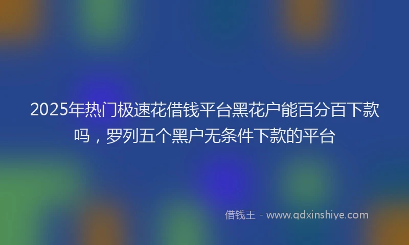 2025年热门极速花借钱平台黑花户能百分百下款吗，罗列五个黑户无条件下款的平台
