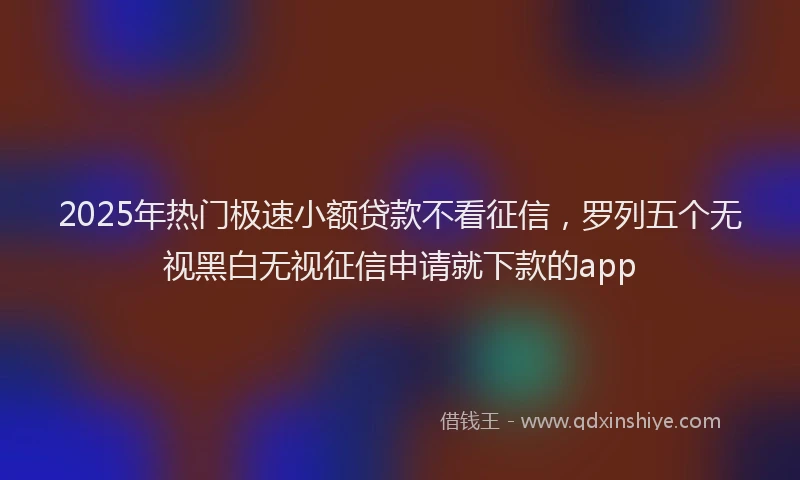 2025年热门极速小额贷款不看征信，罗列五个无视黑白无视征信申请就下款的app
