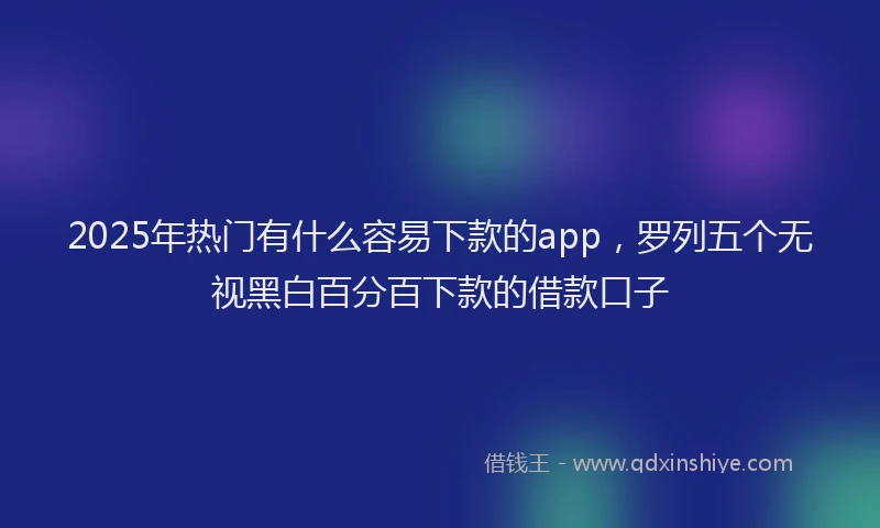2025年热门有什么容易下款的app，罗列五个无视黑白百分百下款的借款口子
