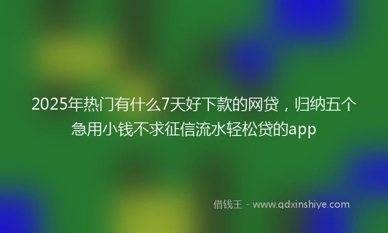 2025年热门有什么7天好下款的网贷，归纳五个急用小钱不求征信流水轻松贷的app