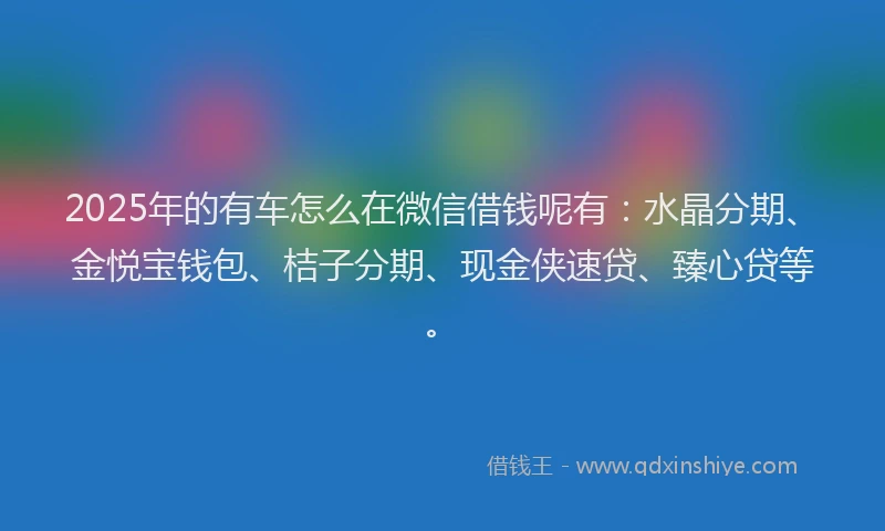 2025年的有车怎么在微信借钱呢有:水晶分期、金悦宝钱包、桔子分期、现金侠速贷、臻心贷等。
