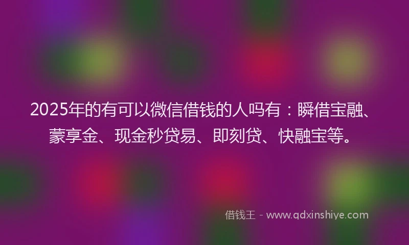 2025年的有可以微信借钱的人吗有：瞬借宝融、蒙享金、现金秒贷易、即刻贷、快融宝等。