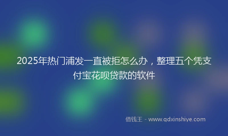 2025年热门浦发一直被拒怎么办，整理五个凭支付宝花呗贷款的软件