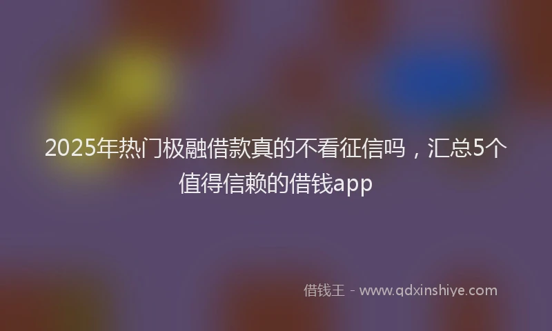 2025年热门极融借款真的不看征信吗,汇总5个值得信赖的借钱app