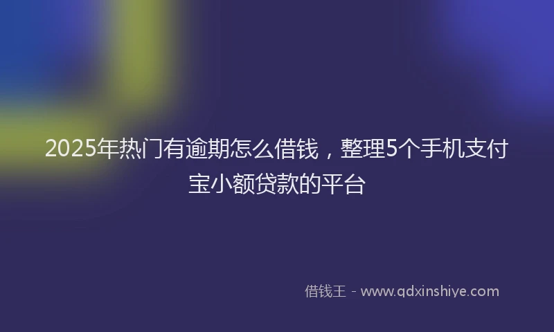 2025年热门有逾期怎么借钱，整理5个手机支付宝小额贷款的平台