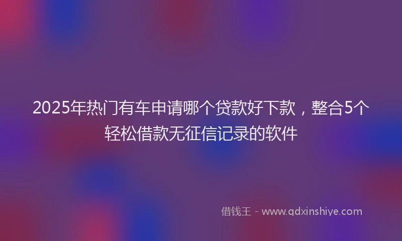 2025年热门有车申请哪个贷款好下款，整合5个轻松借款无征信记录的软件