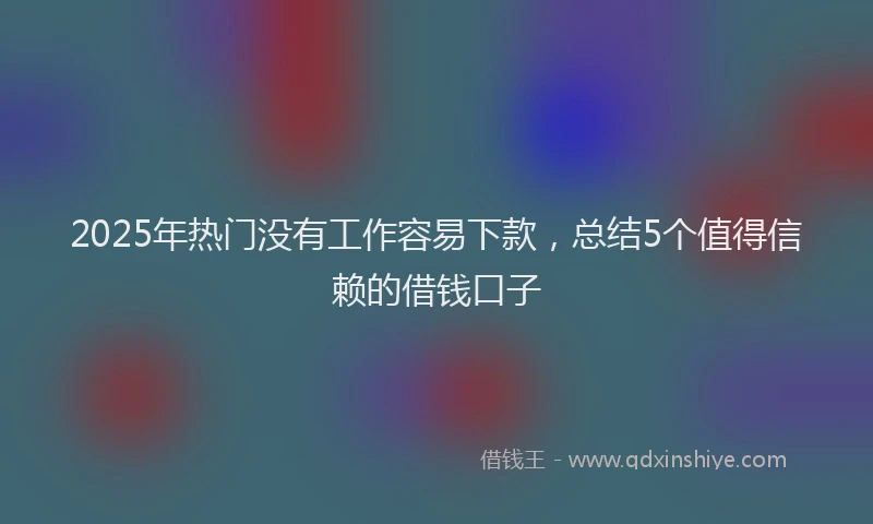 2025年热门没有工作容易下款，总结5个值得信赖的借钱口子