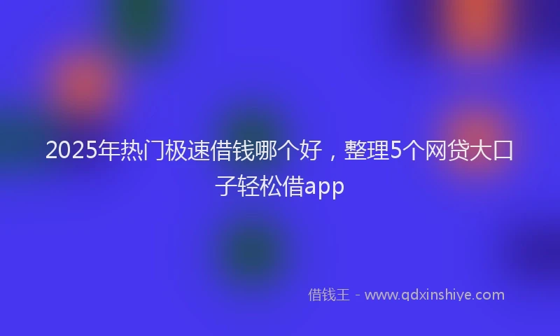 2025年热门极速借钱哪个好，整理5个网贷大口子轻松借app