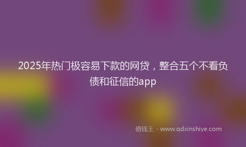 2025年热门极容易下款的网贷，整合五个不看负债和征信的app