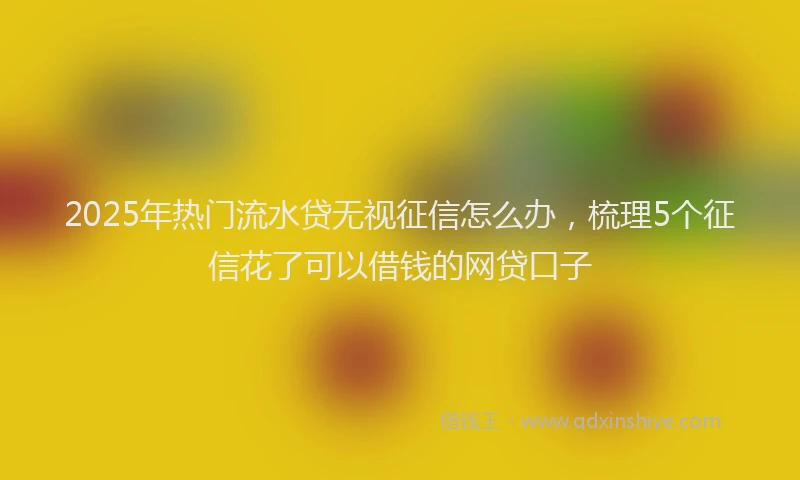 2025年热门流水贷无视征信怎么办，梳理5个征信花了可以借钱的网贷口子