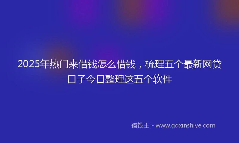 2025年热门来借钱怎么借钱，梳理五个最新网贷口子今日整理这五个软件