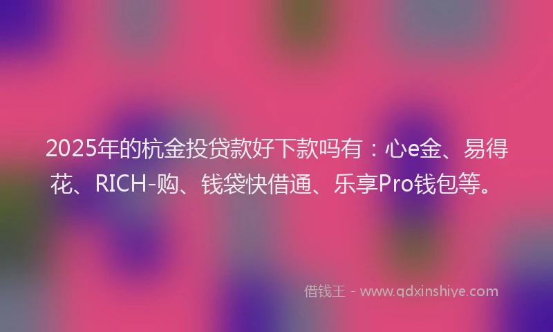 2025年的杭金投贷款好下款吗有:心e金、易得花、RICH-购、钱袋快借通、乐享Pro钱包等。