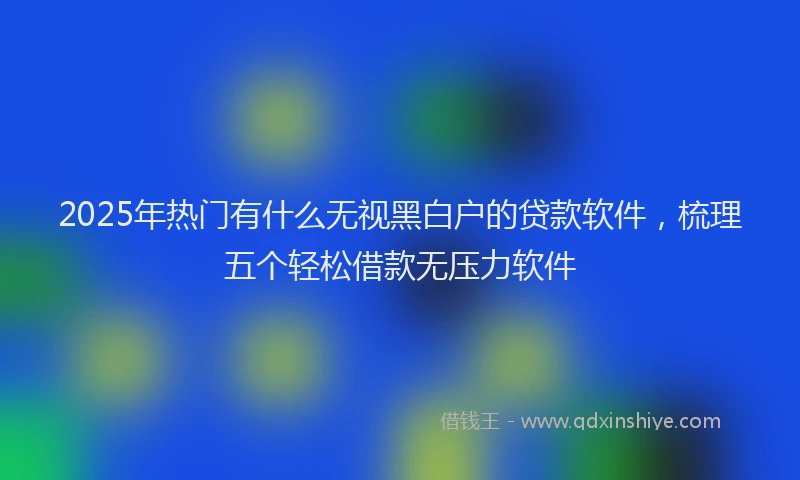 2025年热门有什么无视黑白户的贷款软件，梳理五个轻松借款无压力软件