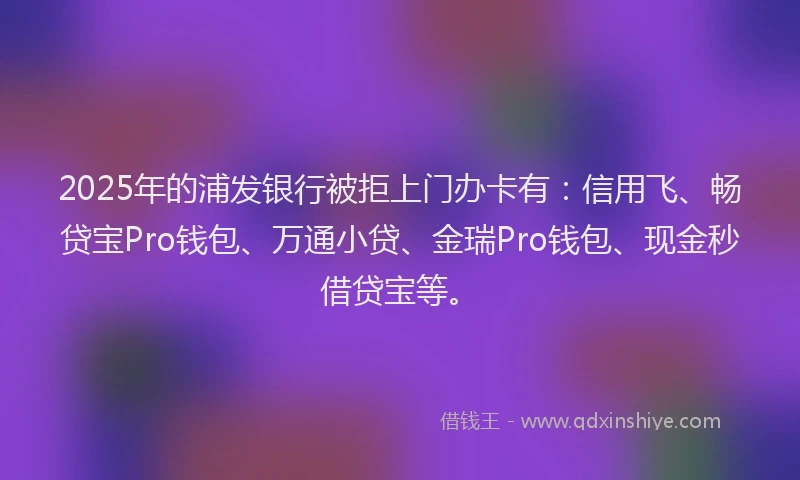 2025年的浦发银行被拒上门办卡有：信用飞、畅贷宝Pro钱包、万通小贷、金瑞Pro钱包、现金秒借贷宝等。