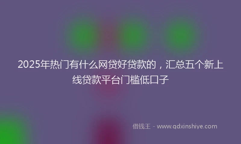 2025年热门有什么网贷好贷款的，汇总五个新上线贷款平台门槛低口子