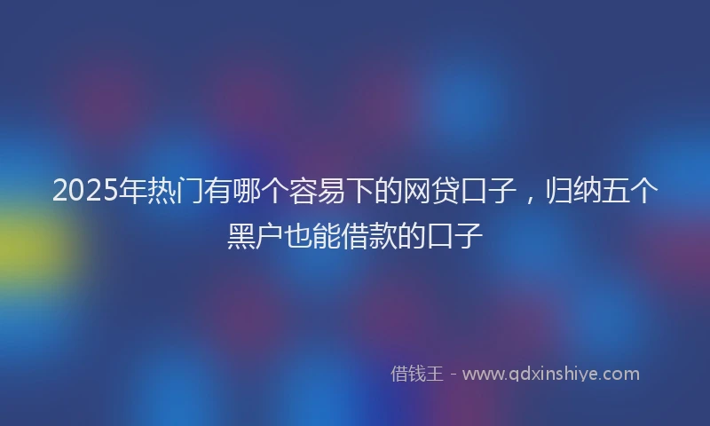 2025年热门有哪个容易下的网贷口子，归纳五个黑户也能借款的口子