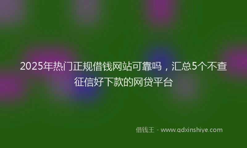 2025年热门正规借钱网站可靠吗，汇总5个不查征信好下款的网贷平台