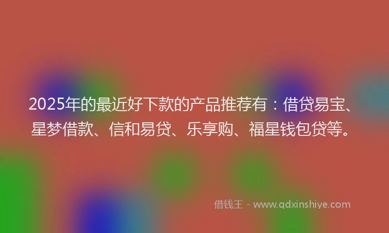 2025年的最近好下款的产品推荐有：借贷易宝、星梦借款、信和易贷、乐享购、福星钱包贷等。