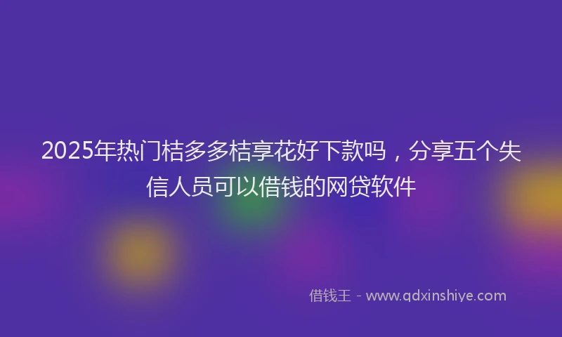 2025年热门桔多多桔享花好下款吗,分享五个失信人员可以借钱的网贷软件