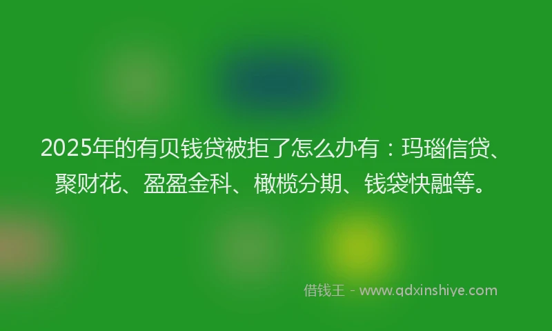 2025年的有贝钱贷被拒了怎么办有：玛瑙信贷、聚财花、盈盈金科、橄榄分期、钱袋快融等。