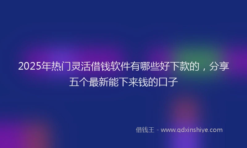2025年热门灵活借钱软件有哪些好下款的，分享五个最新能下来钱的口子