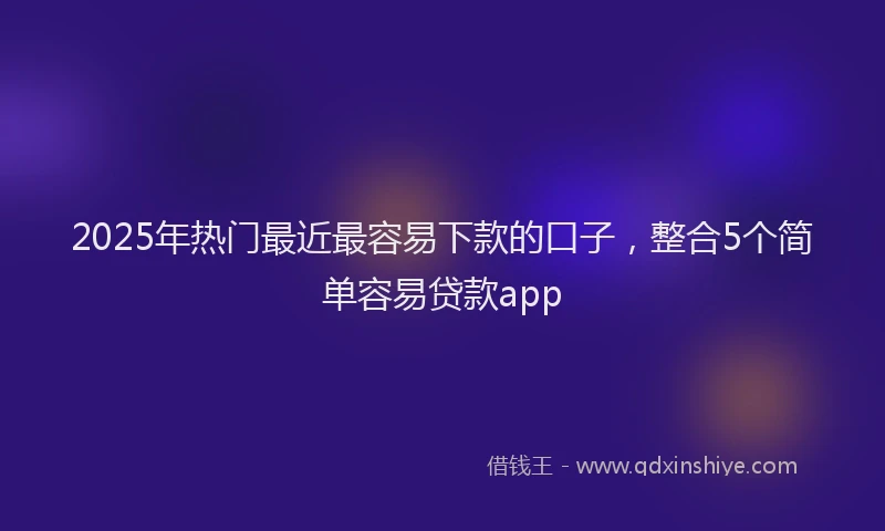 2025年热门最近最容易下款的口子，整合5个简单容易贷款app
